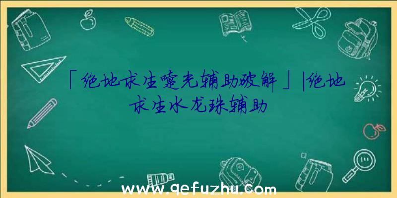 「绝地求生曙光辅助破解」|绝地求生水龙珠辅助